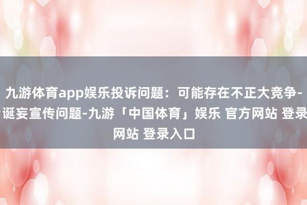 九游体育app娱乐投诉问题：可能存在不正大竞争->诞妄宣传问题-九游「中国体育」娱乐 官方网站 登录入口