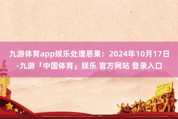 九游体育app娱乐处理恶果：2024年10月17日-九游「中国体育」娱乐 官方网站 登录入口