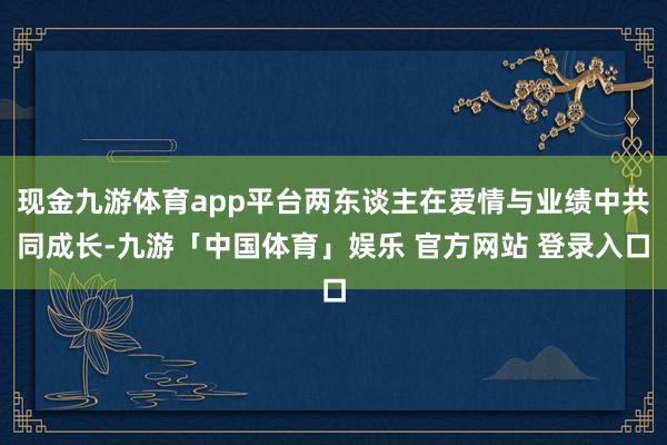 现金九游体育app平台两东谈主在爱情与业绩中共同成长-九游「中国体育」娱乐 官方网站 登录入口