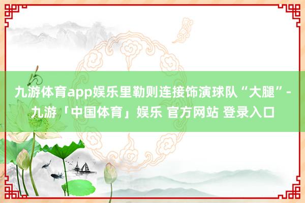 九游体育app娱乐里勒则连接饰演球队“大腿”-九游「中国体育」娱乐 官方网站 登录入口