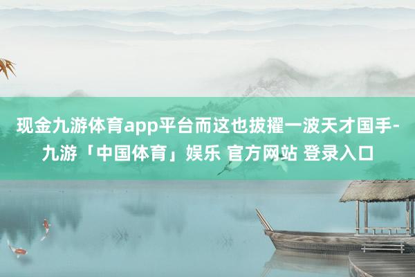 现金九游体育app平台而这也拔擢一波天才国手-九游「中国体育」娱乐 官方网站 登录入口